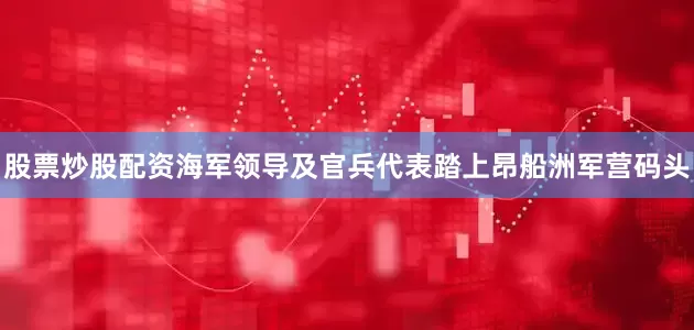 股票炒股配资海军领导及官兵代表踏上昂船洲军营码头