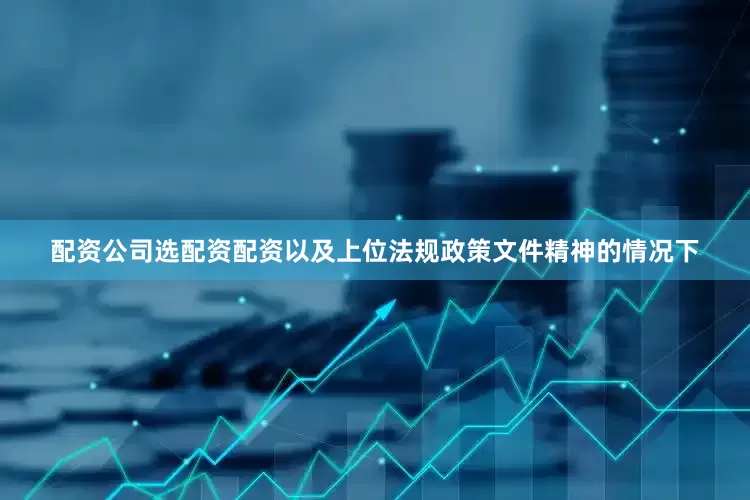 配资公司选配资配资以及上位法规政策文件精神的情况下