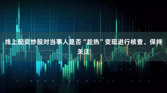 线上配资炒股对当事人是否“趁热”变现进行核查、保持关注