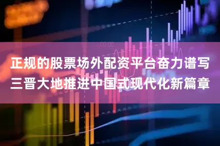 正规的股票场外配资平台奋力谱写三晋大地推进中国式现代化新篇章