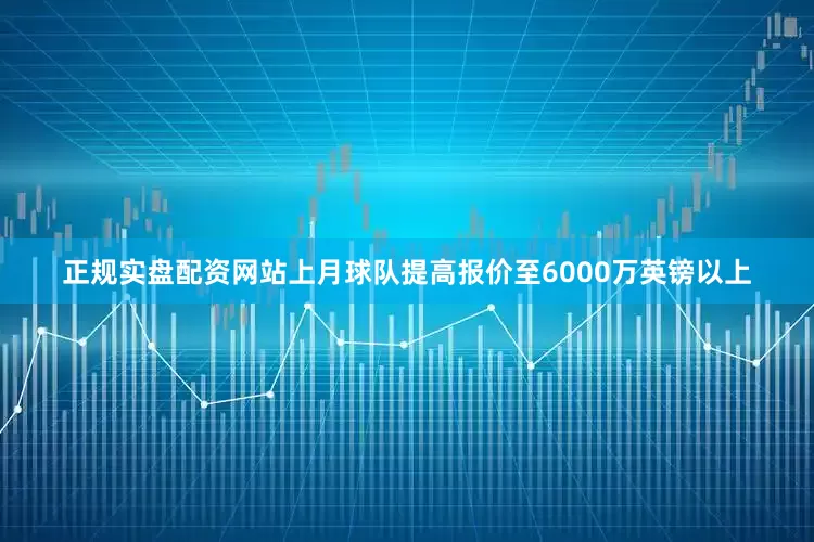 正规实盘配资网站上月球队提高报价至6000万英镑以上