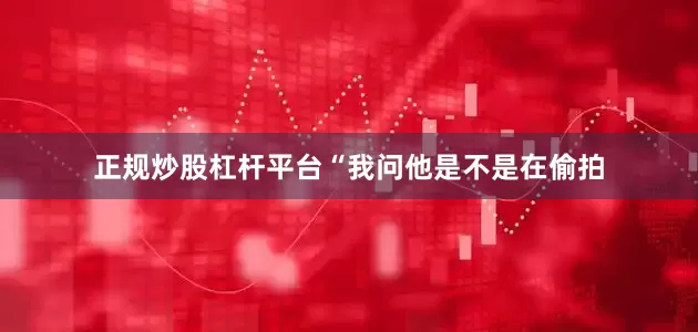 正规炒股杠杆平台“我问他是不是在偷拍