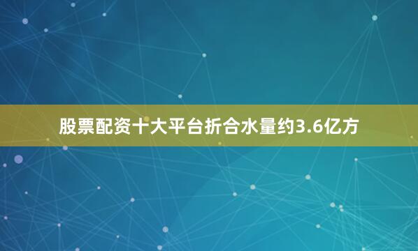 股票配资十大平台折合水量约3.6亿方