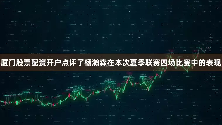 厦门股票配资开户点评了杨瀚森在本次夏季联赛四场比赛中的表现
