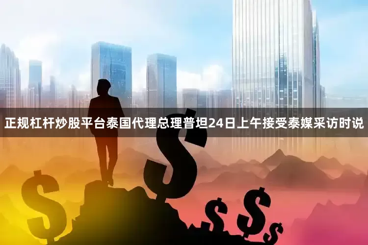 正规杠杆炒股平台泰国代理总理普坦24日上午接受泰媒采访时说